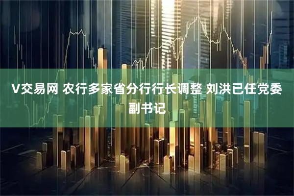 V交易网 农行多家省分行行长调整 刘洪已任党委副书记