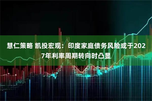 慧仁策略 凯投宏观：印度家庭债务风险或于2027年利率周期转向时凸显