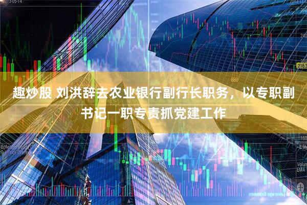 趣炒股 刘洪辞去农业银行副行长职务，以专职副书记一职专责抓党建工作