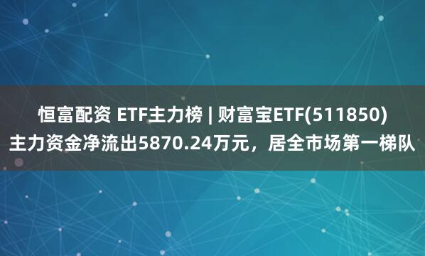 恒富配资 ETF主力榜 | 财富宝ETF(511850)主力资金净流出5870.24万元，居全市场第一梯队