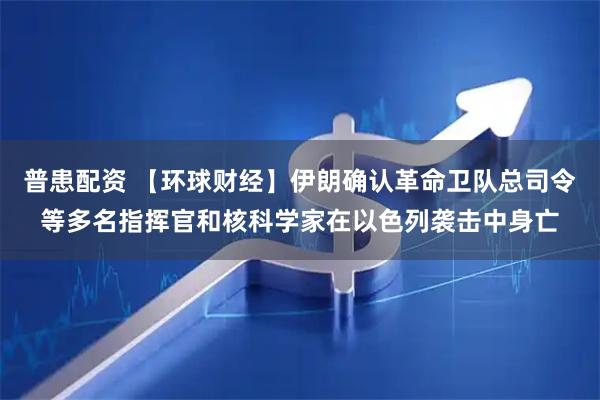 普患配资 【环球财经】伊朗确认革命卫队总司令等多名指挥官和核科学家在以色列袭击中身亡