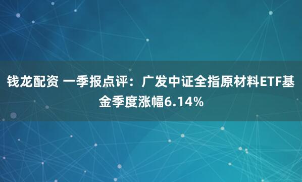 钱龙配资 一季报点评：广发中证全指原材料ETF基金季度涨幅6.14%