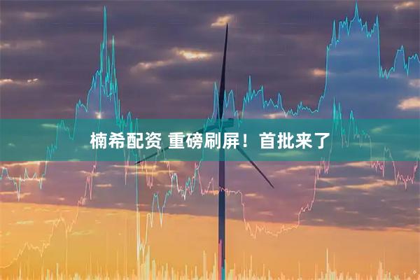 楠希配资 重磅刷屏！首批来了