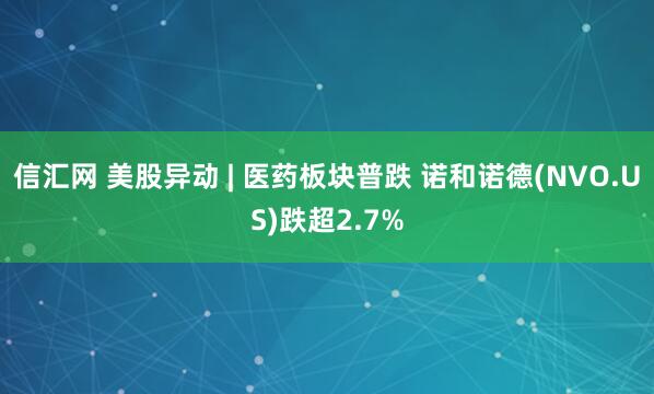 信汇网 美股异动 | 医药板块普跌 诺和诺德(NVO.US)跌超2.7%