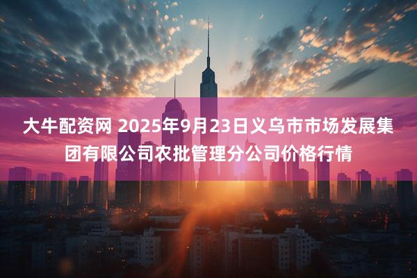 大牛配资网 2025年9月23日义乌市市场发展集团有限公司农批管理分公司价格行情