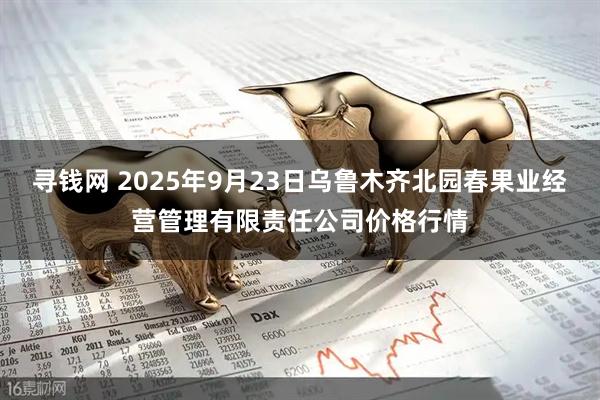 寻钱网 2025年9月23日乌鲁木齐北园春果业经营管理有限责任公司价格行情