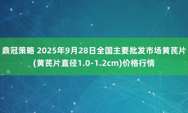 鼎冠策略 2025年9月28日全国主要批发市场黄芪片(黄芪片直径1.0-1.2cm)价格行情