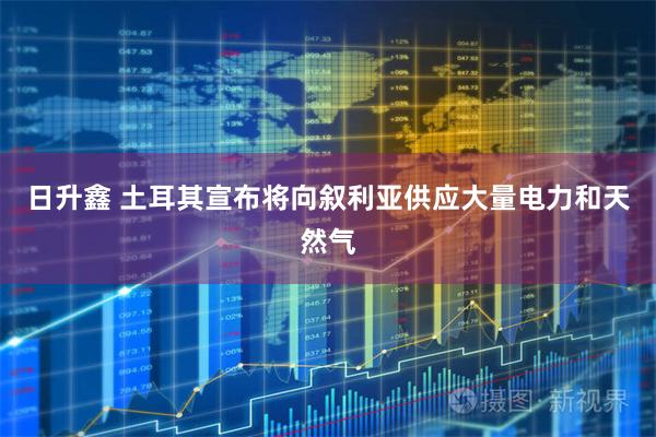 日升鑫 土耳其宣布将向叙利亚供应大量电力和天然气