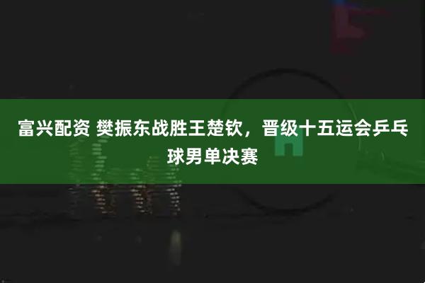富兴配资 樊振东战胜王楚钦，晋级十五运会乒乓球男单决赛
