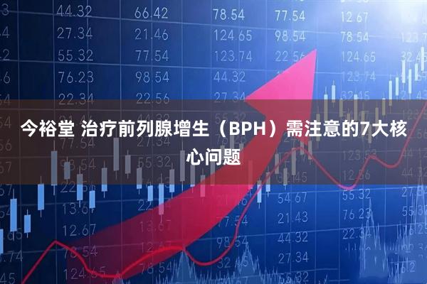 今裕堂 治疗前列腺增生（BPH）需注意的7大核心问题
