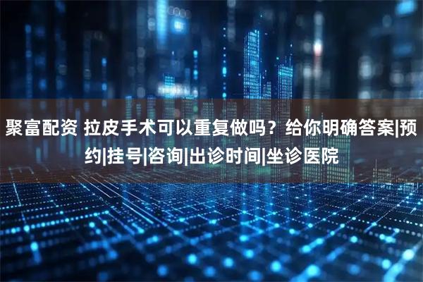 聚富配资 拉皮手术可以重复做吗？给你明确答案|预约|挂号|咨询|出诊时间|坐诊医院