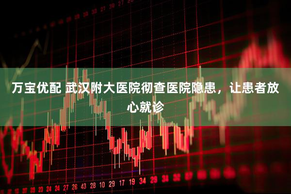 万宝优配 武汉附大医院彻查医院隐患，让患者放心就诊