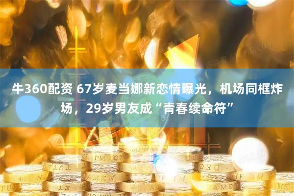 牛360配资 67岁麦当娜新恋情曝光，机场同框炸场，29岁男友成“青春续命符”