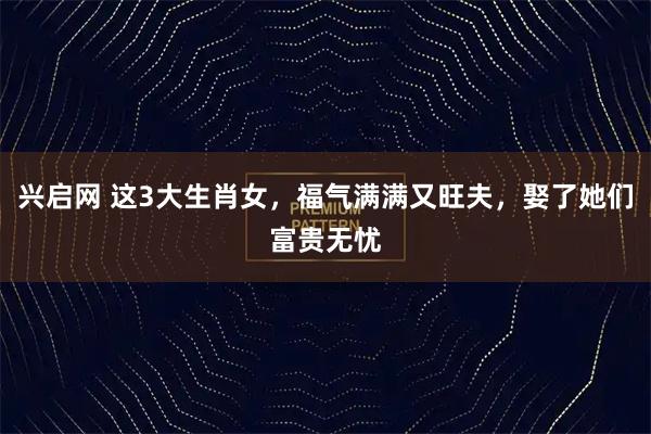 兴启网 这3大生肖女，福气满满又旺夫，娶了她们富贵无忧