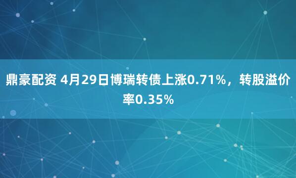 鼎豪配资 4月29日博瑞转债上涨0.71%，转股溢价率0.35%