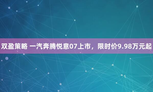 双盈策略 一汽奔腾悦意07上市，限时价9.98万元起