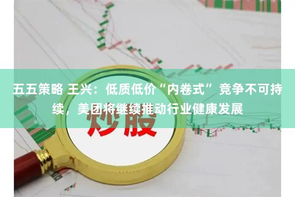 五五策略 王兴：低质低价“内卷式” 竞争不可持续，美团将继续推动行业健康发展