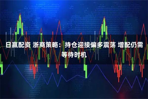日赢配资 浙商策略：持仓迎接偏多震荡 增配仍需等待时机