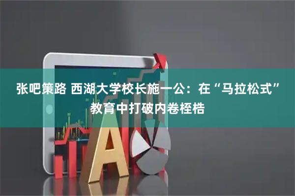 张吧策路 西湖大学校长施一公：在“马拉松式”教育中打破内卷桎梏