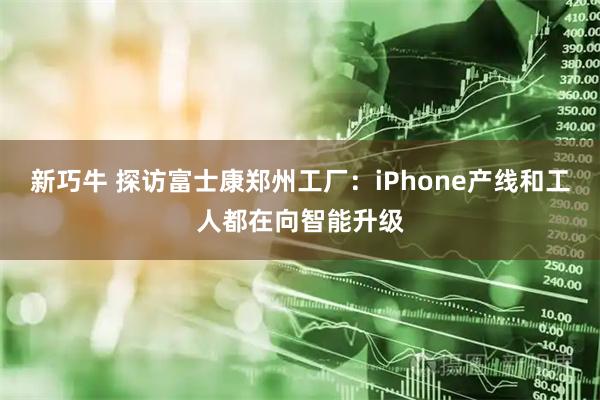 新巧牛 探访富士康郑州工厂：iPhone产线和工人都在向智能升级