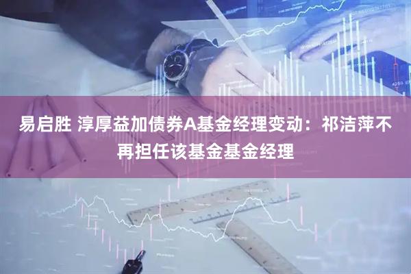 易启胜 淳厚益加债券A基金经理变动：祁洁萍不再担任该基金基金经理