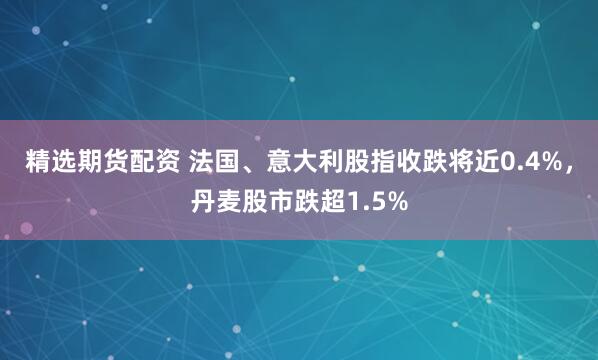 精选期货配资 法国、意大利股指收跌将近0.4%，丹麦股市跌超1.5%