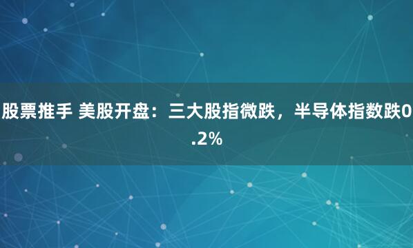 股票推手 美股开盘：三大股指微跌，半导体指数跌0.2%
