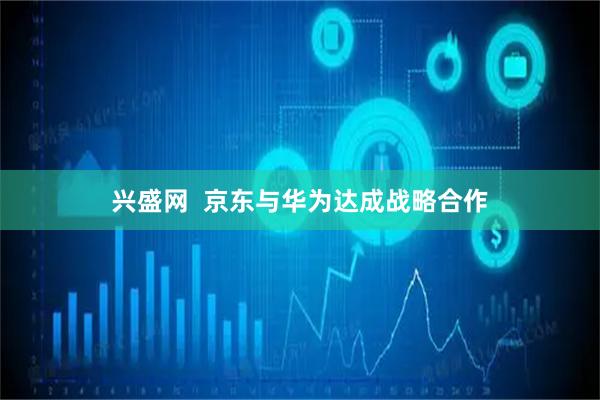 兴盛网  京东与华为达成战略合作