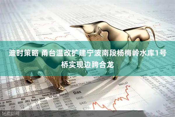 迪时策略 甬台温改扩建宁波南段杨梅岭水库1号桥实现边跨合龙