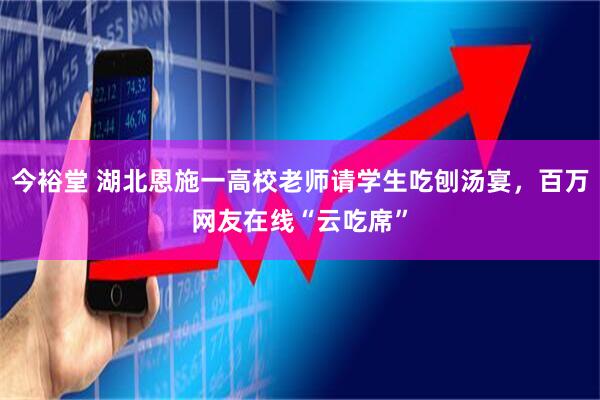 今裕堂 湖北恩施一高校老师请学生吃刨汤宴，百万网友在线“云吃席”
