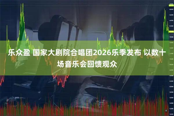 乐众盈 国家大剧院合唱团2026乐季发布 以数十场音乐会回馈观众
