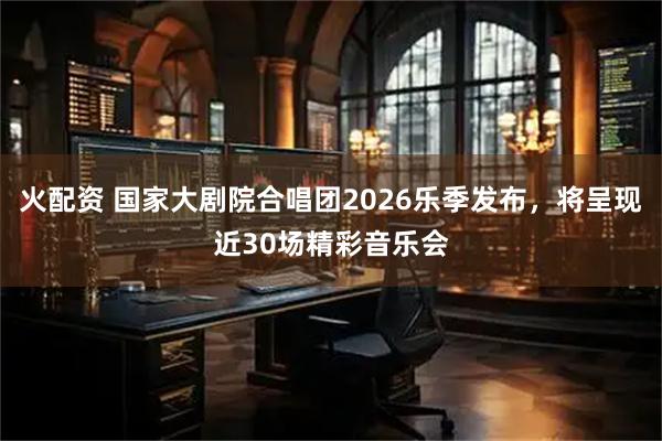 火配资 国家大剧院合唱团2026乐季发布，将呈现近30场精彩音乐会
