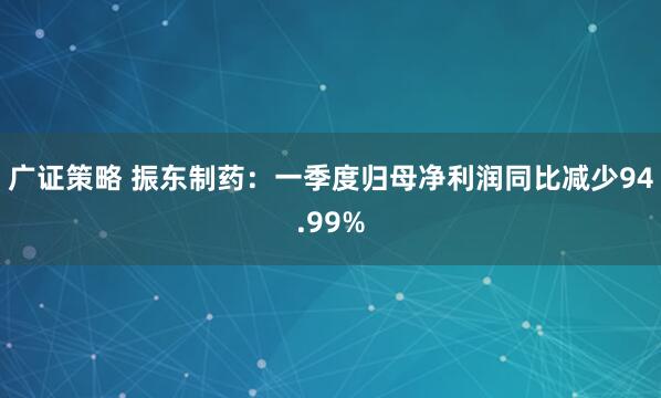 广证策略 振东制药：一季度归母净利润同比减少94.99%