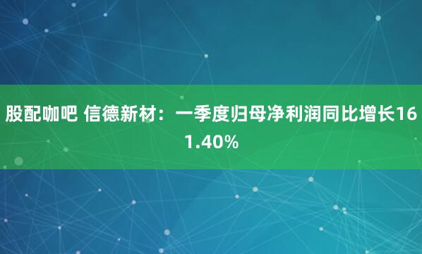 股配咖吧 信德新材：一季度归母净利润同比增长161.40%