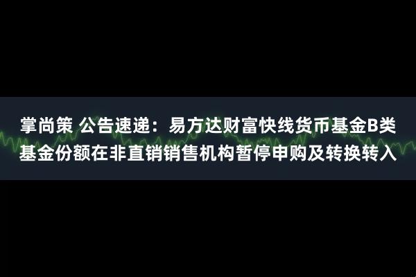 掌尚策 公告速递：易方达财富快线货币基金B类基金份额在非直销销售机构暂停申购及转换转入
