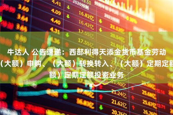 牛达人 公告速递：西部利得天添金货币基金劳动节前调整（大额）申购、（大额）转换转入、（大额）定期定额投资业务