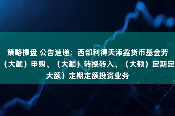 策略操盘 公告速递：西部利得天添鑫货币基金劳动节前暂停（大额）申购、（大额）转换转入、（大额）定期定额投资业务