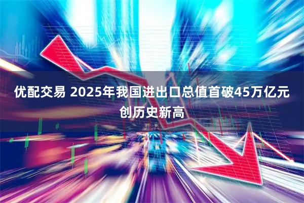 优配交易 2025年我国进出口总值首破45万亿元创历史新高