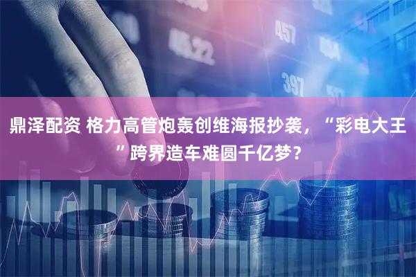 鼎泽配资 格力高管炮轰创维海报抄袭，“彩电大王”跨界造车难圆千亿梦？