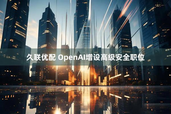 久联优配 OpenAI增设高级安全职位
