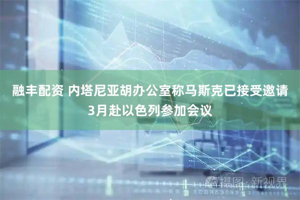 融丰配资 内塔尼亚胡办公室称马斯克已接受邀请3月赴以色列参加会议
