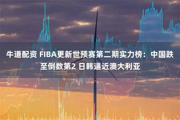 牛道配资 FIBA更新世预赛第二期实力榜：中国跌至倒数第2 日韩逼近澳大利亚