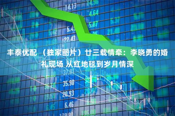 丰泰优配 （独家图片）廿三载情牵：李晓勇的婚礼现场 从红地毯到岁月情深