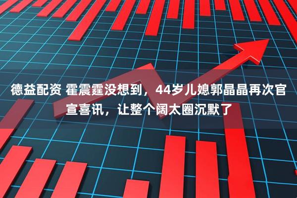 德益配资 霍震霆没想到，44岁儿媳郭晶晶再次官宣喜讯，让整个阔太圈沉默了