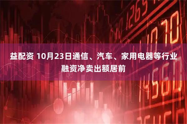 益配资 10月23日通信、汽车、家用电器等行业融资净卖出额居前