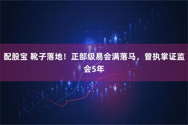 配股宝 靴子落地！正部级易会满落马，曾执掌证监会5年
