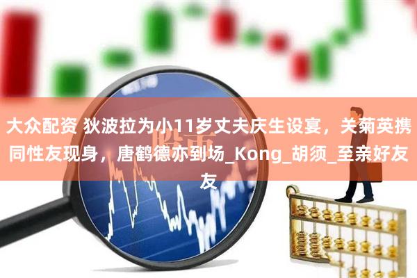 大众配资 狄波拉为小11岁丈夫庆生设宴，关菊英携同性友现身，唐鹤德亦到场_Kong_胡须_至亲好友
