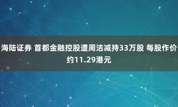 海陆证券 首都金融控股遭周洁减持33万股 每股作价约11.29港元